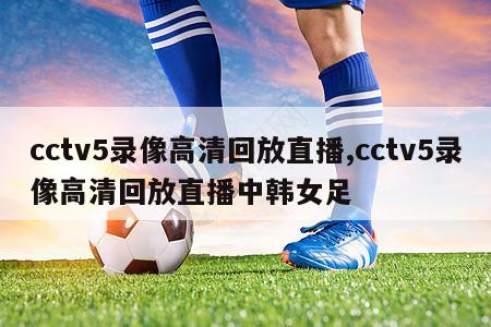 cctv5录像高清回放直播,cctv5录像高清回放直播中韩女足